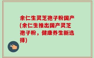 余仁生灵芝孢子粉国产(余仁生推出国产灵芝孢子粉，健康养生新选择)