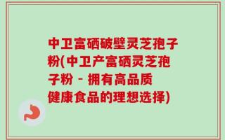 中卫富硒破壁灵芝孢子粉(中卫产富硒灵芝孢子粉 - 拥有高品质健康食品的理想选择)