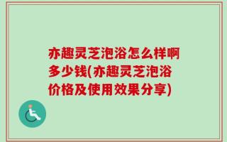 亦趣灵芝泡浴怎么样啊多少钱(亦趣灵芝泡浴价格及使用效果分享)