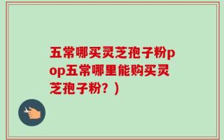 五常哪买灵芝孢子粉pop五常哪里能购买灵芝孢子粉？)