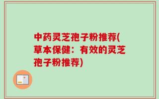 中药灵芝孢子粉推荐(草本保健：有效的灵芝孢子粉推荐)