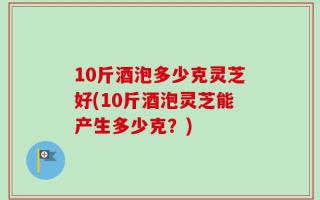 10斤酒泡多少克灵芝好(10斤酒泡灵芝能产生多少克？)