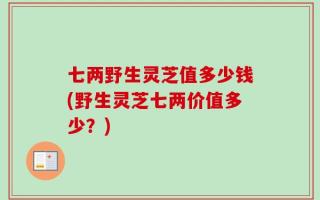 七两野生灵芝值多少钱(野生灵芝七两价值多少？)