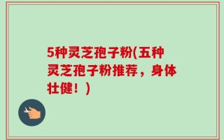 5种灵芝孢子粉(五种灵芝孢子粉推荐，身体壮健！)