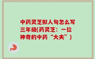 中药灵芝拟人句怎么写三年级(药灵芝：一位神奇的中药“大夫”)