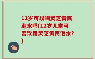 12岁可以喝灵芝黄芪泡水吗(12岁儿童可否饮用灵芝黄芪泡水？)