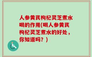 人参黄芪枸杞灵芝煮水喝的作用(喝人参黄芪枸杞灵芝煮水的好处，你知道吗？)