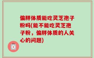 偏胖体质能吃灵芝孢子粉吗(能不能吃灵芝孢子粉，偏胖体质的人关心的问题)