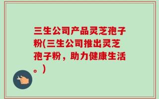 三生公司产品灵芝孢子粉(三生公司推出灵芝孢子粉，助力健康生活。)