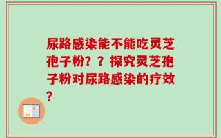 尿路感染能不能吃灵芝孢子粉？？探究灵芝孢子粉对尿路感染的疗效？