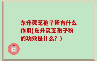 东升灵芝孢子粉有什么作用(东升灵芝孢子粉的功效是什么？)