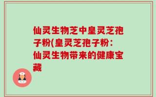 仙灵生物芝中皇灵芝孢子粉(皇灵芝孢子粉：仙灵生物带来的健康宝藏