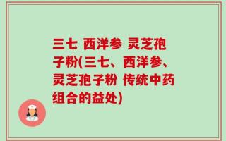 三七 西洋参 灵芝孢子粉(三七、西洋参、灵芝孢子粉 传统中药组合的益处)