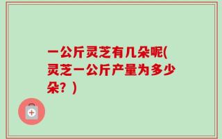 一公斤灵芝有几朵呢(灵芝一公斤产量为多少朵？)