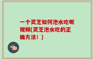 一个灵芝如何泡水吃呢视频(灵芝泡水吃的正确方法！)