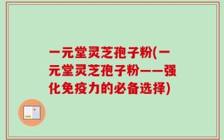 一元堂灵芝孢子粉(一元堂灵芝孢子粉——强化免疫力的必备选择)