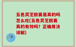 五色灵芝胶囊是真的吗怎么吃(五色灵芝胶囊真的有效吗？正确用法详解)