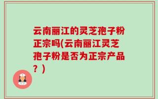 云南丽江的灵芝孢子粉正宗吗(云南丽江灵芝孢子粉是否为正宗产品？)