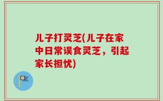 儿子打灵芝(儿子在家中日常误食灵芝，引起家长担忧)