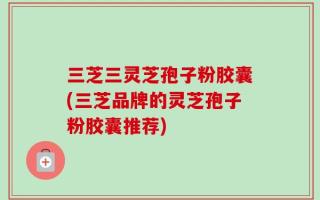 三芝三灵芝孢子粉胶囊(三芝品牌的灵芝孢子粉胶囊推荐)