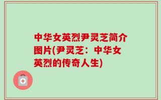 中华女英烈尹灵芝简介图片(尹灵芝：中华女英烈的传奇人生)