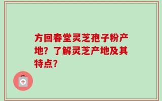 方回春堂灵芝孢子粉产地？了解灵芝产地及其特点？