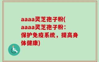 aaaa灵芝孢子粉(aaaa灵芝孢子粉：保护免疫系统，提高身体健康)