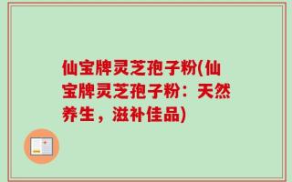 仙宝牌灵芝孢子粉(仙宝牌灵芝孢子粉：天然养生，滋补佳品)