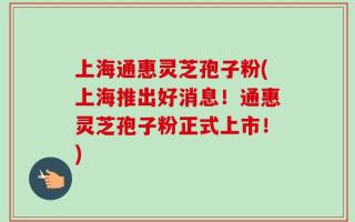 上海通惠灵芝孢子粉(上海推出好消息！通惠灵芝孢子粉正式上市！)