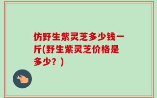 仿野生紫灵芝多少钱一斤(野生紫灵芝价格是多少？)