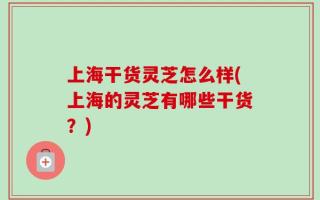 上海干货灵芝怎么样(上海的灵芝有哪些干货？)