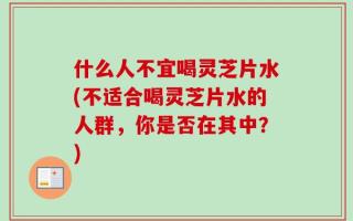 什么人不宜喝灵芝片水(不适合喝灵芝片水的人群，你是否在其中？)