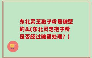 东北灵芝孢子粉是破壁的么(东北灵芝孢子粉是否经过破壁处理？)