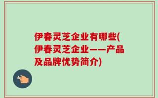 伊春灵芝企业有哪些(伊春灵芝企业——产品及品牌优势简介)