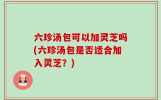 六珍汤包可以加灵芝吗(六珍汤包是否适合加入灵芝？)