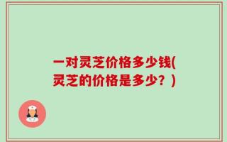 一对灵芝价格多少钱(灵芝的价格是多少？)