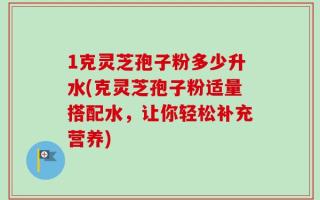1克灵芝孢子粉多少升水(克灵芝孢子粉适量搭配水，让你轻松补充营养)