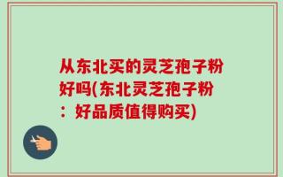 从东北买的灵芝孢子粉好吗(东北灵芝孢子粉：好品质值得购买)