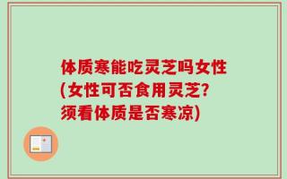 体质寒能吃灵芝吗女性(女性可否食用灵芝？须看体质是否寒凉)