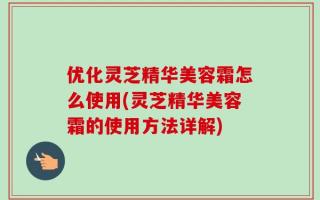 优化灵芝精华美容霜怎么使用(灵芝精华美容霜的使用方法详解)