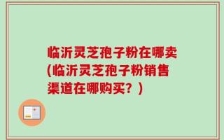 临沂灵芝孢子粉在哪卖(临沂灵芝孢子粉销售渠道在哪购买？)