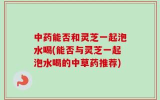 中药能否和灵芝一起泡水喝(能否与灵芝一起泡水喝的中草药推荐)