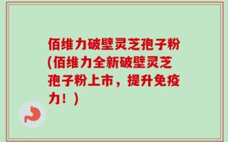佰维力破壁灵芝孢子粉(佰维力全新破壁灵芝孢子粉上市，提升免疫力！)