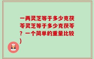 一两灵芝等于多少克茯苓灵芝等于多少克茯苓？一个简单的重量比较)
