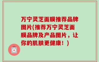 万宁灵芝面膜推荐品牌图片(推荐万宁灵芝面膜品牌及产品图片，让你的肌肤更健康！)