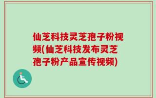 仙芝科技灵芝孢子粉视频(仙芝科技发布灵芝孢子粉产品宣传视频)