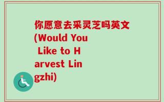 你愿意去采灵芝吗英文(Would You Like to Harvest Lingzhi)