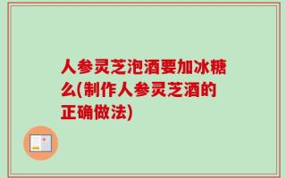人参灵芝泡酒要加冰糖么(制作人参灵芝酒的正确做法)