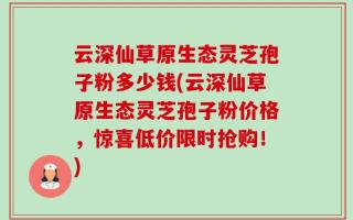 云深仙草原生态灵芝孢子粉多少钱(云深仙草原生态灵芝孢子粉价格，惊喜低价限时抢购！)