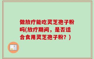 做放疗能吃灵芝孢子粉吗(放疗期间，是否适合食用灵芝孢子粉？)